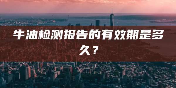 牛油检测报告的有效期是多久？