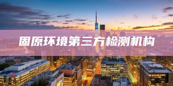 固原环境第三方检测机构