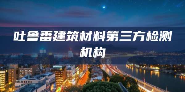 吐鲁番建筑材料第三方检测机构