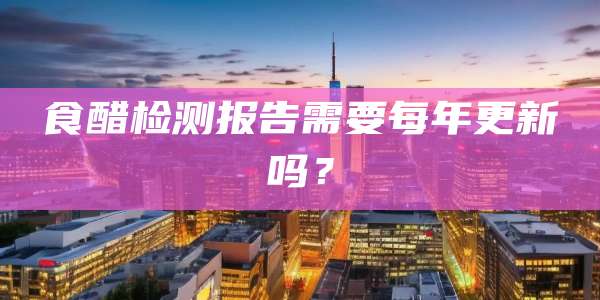 食醋检测报告需要每年更新吗？