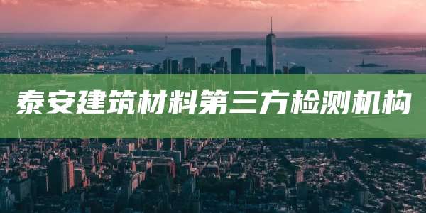 泰安建筑材料第三方检测机构