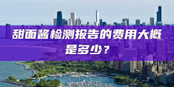 甜面酱检测报告的费用大概是多少？