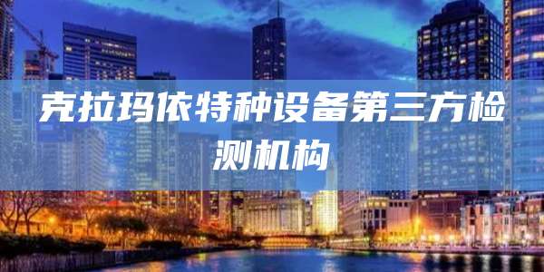 克拉玛依特种设备第三方检测机构