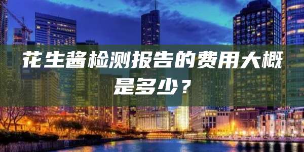 花生酱检测报告的费用大概是多少?