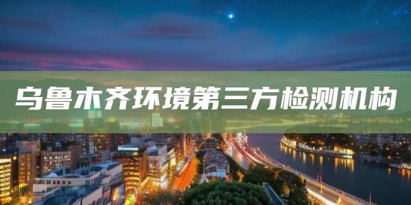 乌鲁木齐环境第三方检测机构