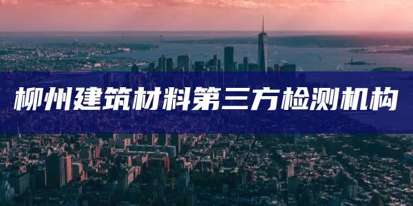 柳州建筑材料第三方检测机构