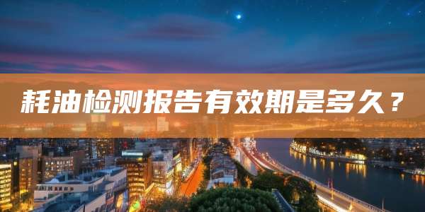 耗油检测报告有效期是多久？