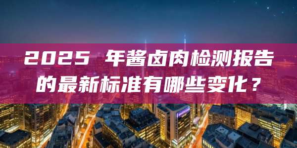2025 年酱卤肉检测报告的最新标准有哪些变化？