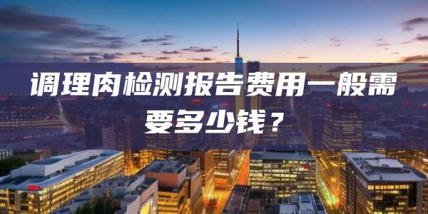 调理肉检测报告费用一般需要多少钱？