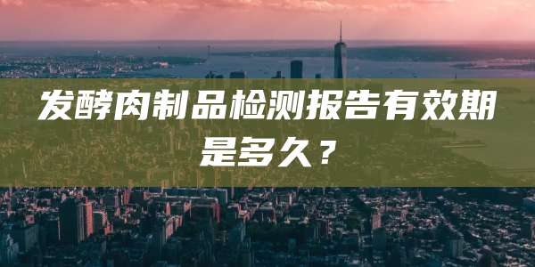 发酵肉制品检测报告有效期是多久？