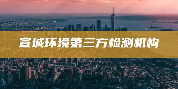 宣城环境第三方检测机构