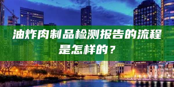 油炸肉制品检测报告的流程是怎样的？