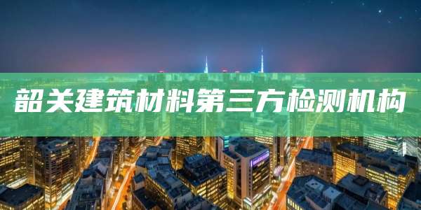 韶关建筑材料第三方检测机构