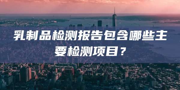 乳制品检测报告包含哪些主要检测项目？