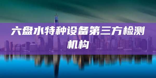 六盘水特种设备第三方检测机构