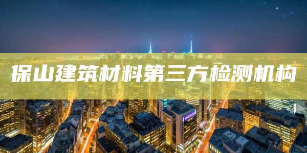 保山建筑材料第三方检测机构