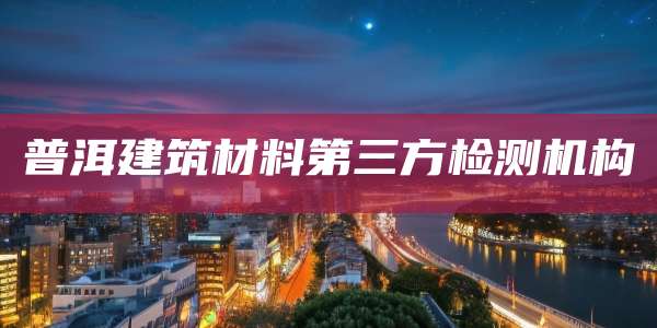 普洱建筑材料第三方检测机构