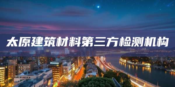 太原建筑材料第三方检测机构