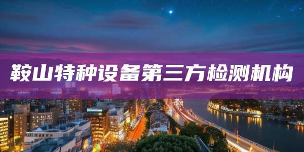 鞍山特种设备第三方检测机构