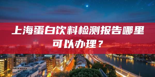 上海蛋白饮料检测报告哪里可以办理?