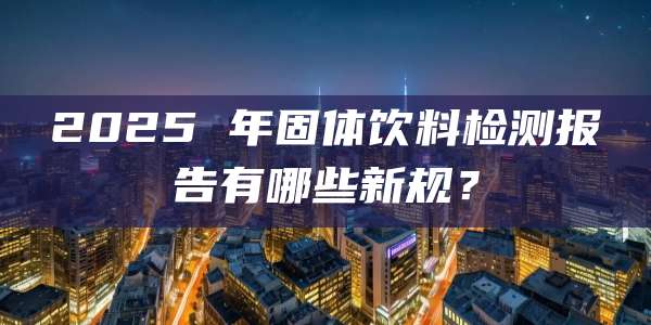 2025 年固体饮料检测报告有哪些新规？