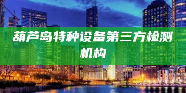 葫芦岛特种设备第三方检测机构