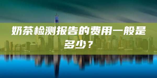 奶茶检测报告的费用一般是多少?