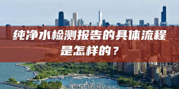 纯净水检测报告的具体流程是怎样的？