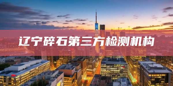 辽宁碎石第三方检测机构