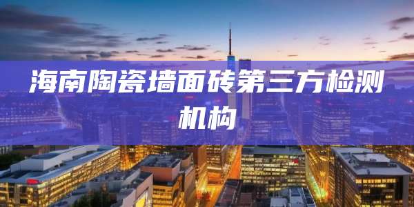 海南陶瓷墙面砖第三方检测机构