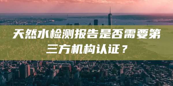 天然水检测报告是否需要第三方机构认证？