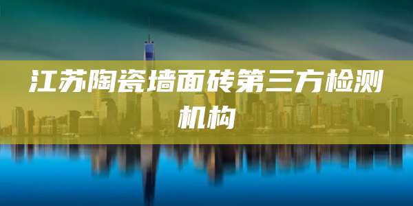 江苏陶瓷墙面砖第三方检测机构