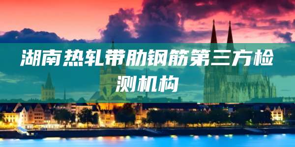 湖南热轧带肋钢筋第三方检测机构