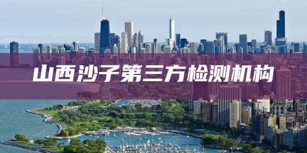 山西沙子第三方检测机构