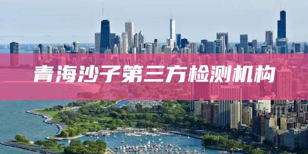 青海沙子第三方检测机构
