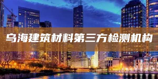 乌海建筑材料第三方检测机构