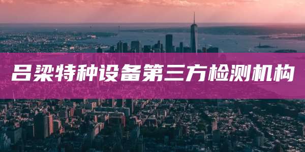 吕梁特种设备第三方检测机构