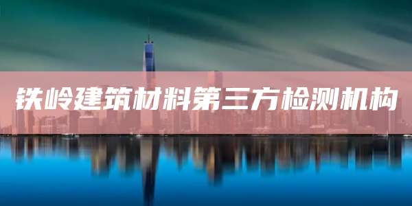铁岭建筑材料第三方检测机构