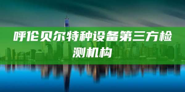 呼伦贝尔特种设备第三方检测机构