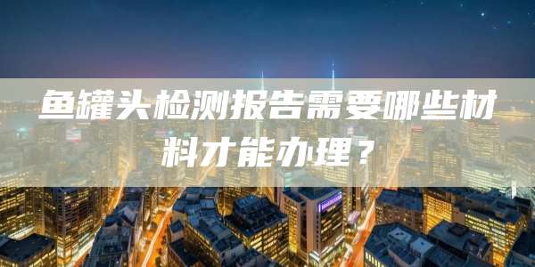 鱼罐头检测报告需要哪些材料才能办理？