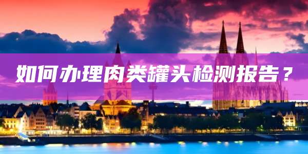 如何办理肉类罐头检测报告?
