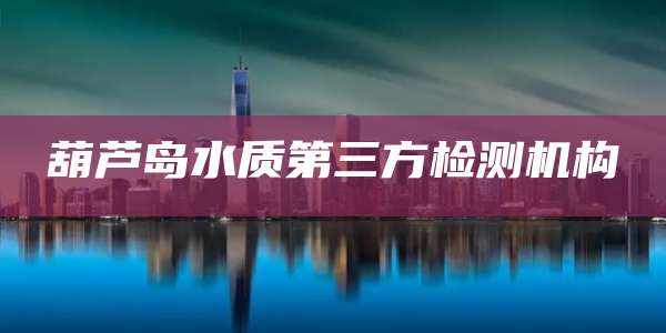 葫芦岛水质第三方检测机构