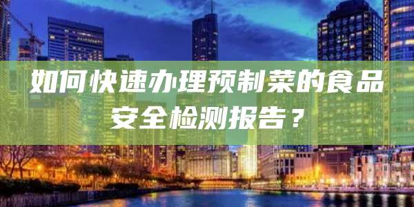 如何快速办理预制菜的食品安全检测报告？