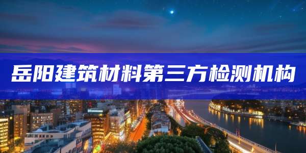 岳阳建筑材料第三方检测机构