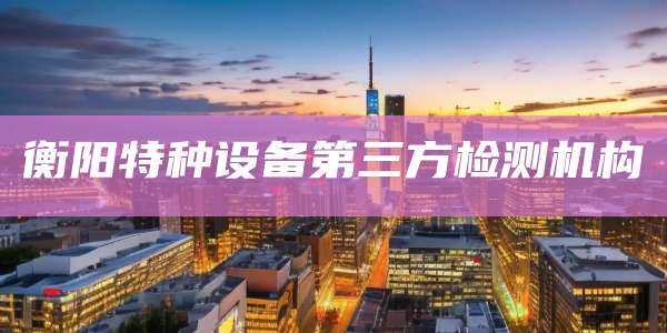 衡阳特种设备第三方检测机构