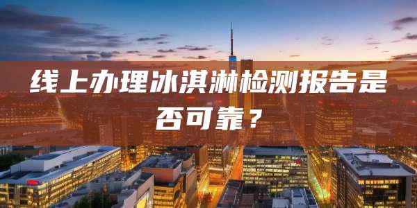 线上办理冰淇淋检测报告是否可靠？