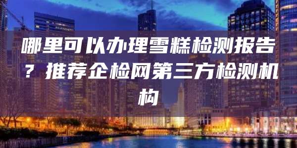 哪里可以办理雪糕检测报告？推荐企检网第三方检测机构