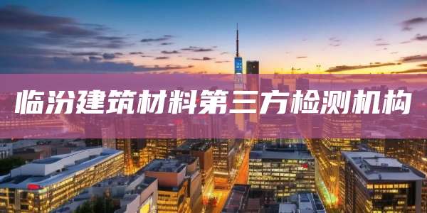 临汾建筑材料第三方检测机构