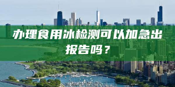 办理食用冰检测可以加急出报告吗？