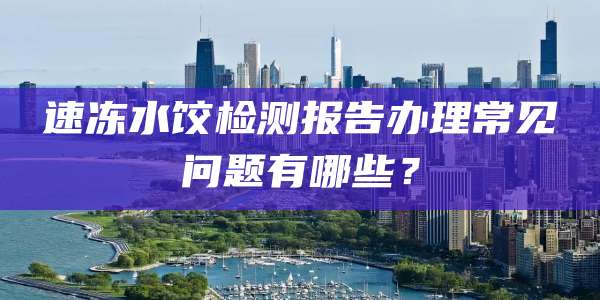速冻水饺检测报告办理常见问题有哪些？